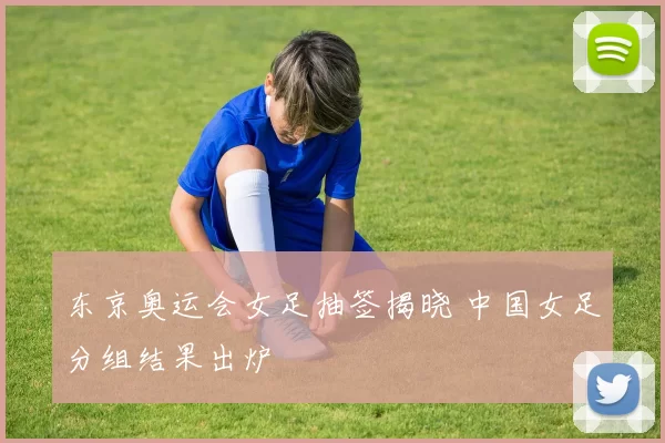 东京奥运会女足抽签揭晓 中国女足分组结果出炉