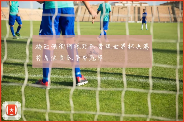 梅西领衔阿根廷队晋级世界杯决赛将与法国队争夺冠军