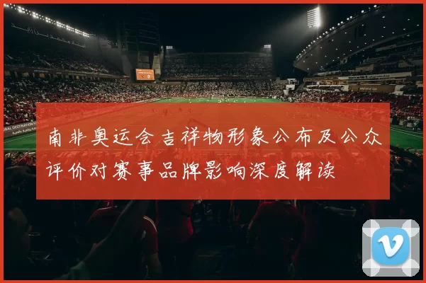 南非奥运会吉祥物形象公布及公众评价对赛事品牌影响深度解读