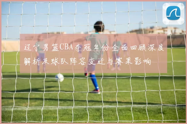 辽宁男篮CBA夺冠年份全面回顾深度解析及球队阵容变迁与赛果影响