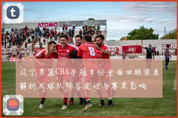 辽宁男篮CBA夺冠年份全面回顾深度解析及球队阵容变迁与赛果影响