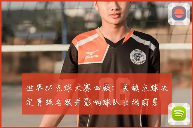 世界杯点球大赛回顾：关键点球决定晋级名额并影响球队出线前景