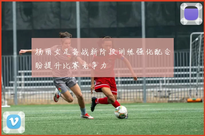 杨丽女足备战新阶段训练强化配合盼提升比赛竞争力