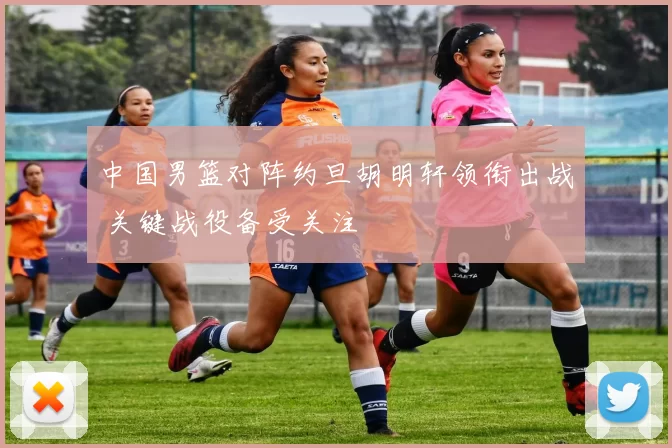 中国男篮对阵约旦胡明轩领衔出战 关键战役备受关注