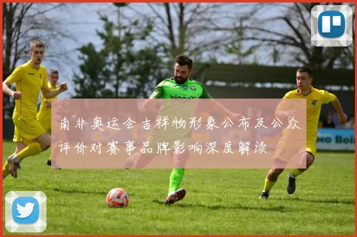 南非奥运会吉祥物形象公布及公众评价对赛事品牌影响深度解读