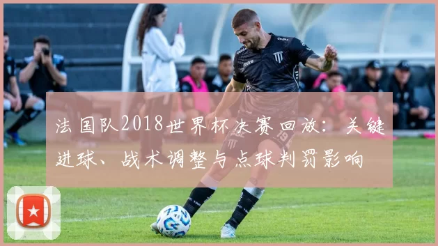 法国队2018世界杯决赛回放：关键进球、战术调整与点球判罚影响