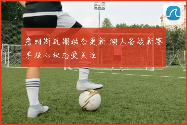 詹姆斯近期动态更新 湖人备战新赛季核心状态受关注