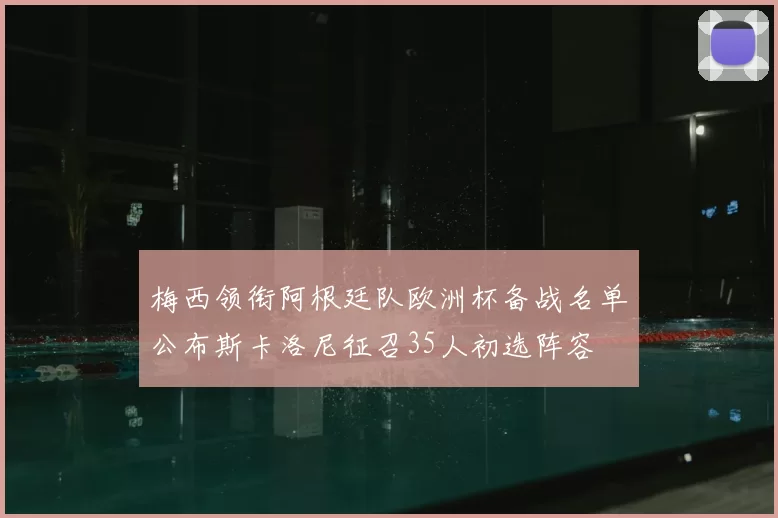 梅西领衔阿根廷队欧洲杯备战名单公布斯卡洛尼征召35人初选阵容