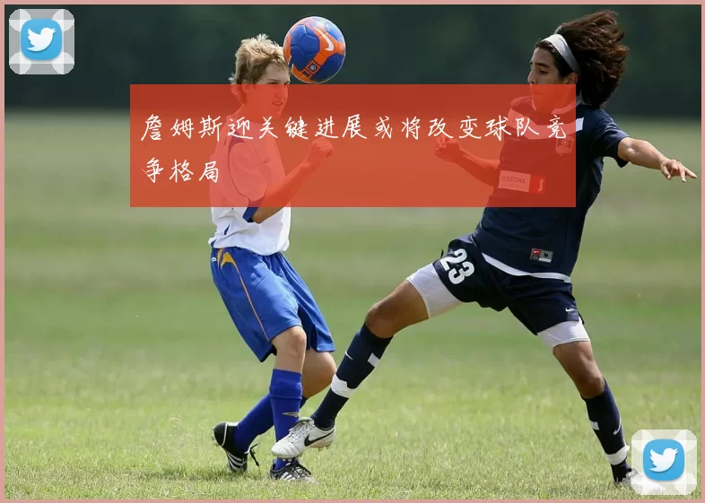 詹姆斯迎关键进展或将改变球队竞争格局