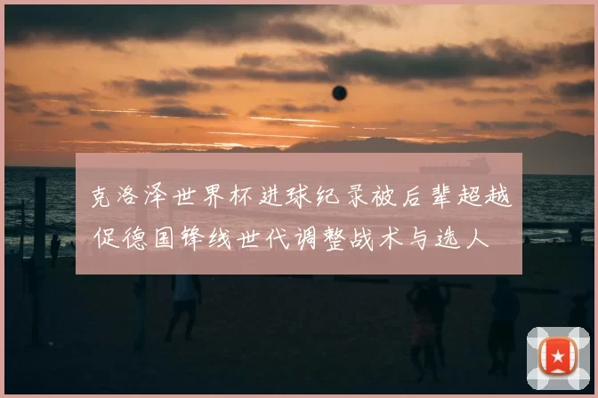 克洛泽世界杯进球纪录被后辈超越 促德国锋线世代调整战术与选人