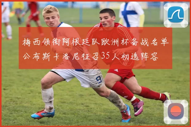 梅西领衔阿根廷队欧洲杯备战名单公布斯卡洛尼征召35人初选阵容