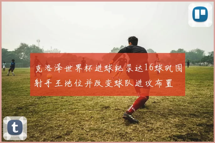 克洛泽世界杯进球纪录达16球巩固射手王地位并改变球队进攻布置