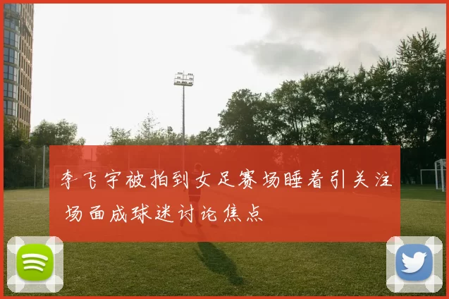 李飞宇被拍到女足赛场睡着引关注 场面成球迷讨论焦点