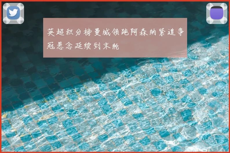 英超积分榜曼城领跑阿森纳紧追争冠悬念延续到末轮