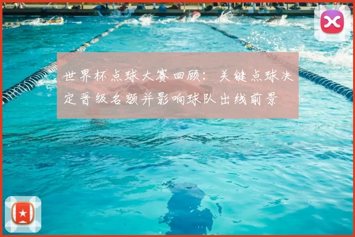 世界杯点球大赛回顾：关键点球决定晋级名额并影响球队出线前景