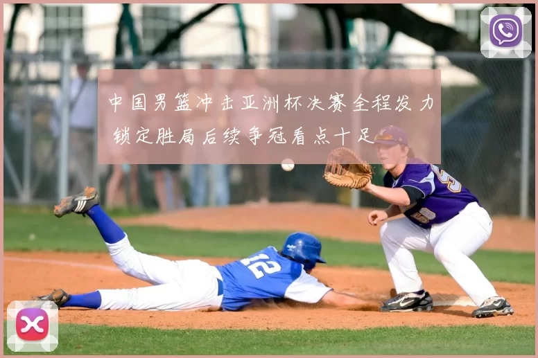 中国男篮冲击亚洲杯决赛全程发力 锁定胜局后续争冠看点十足