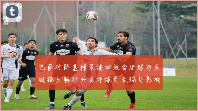 巴萨对阵基辅录播回放含进球与关键镜头解析并点评球员表现与影响