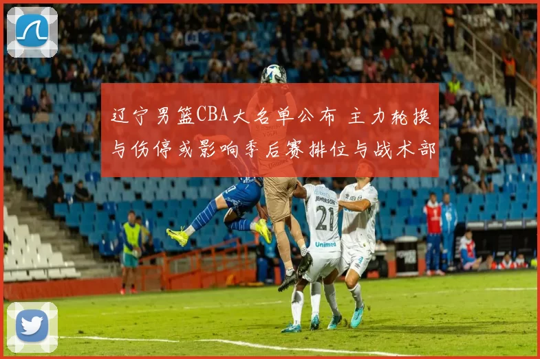 辽宁男篮CBA大名单公布 主力轮换与伤停或影响季后赛排位与战术部署