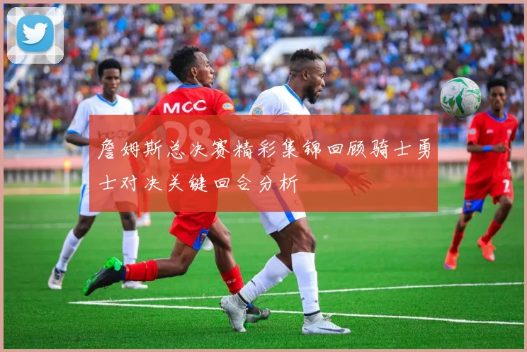 詹姆斯总决赛精彩集锦回顾骑士勇士对决关键回合分析