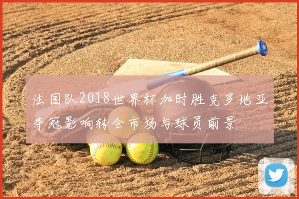 法国队2018世界杯加时胜克罗地亚夺冠影响转会市场与球员前景