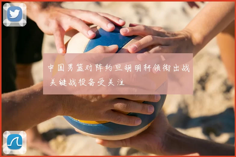 中国男篮对阵约旦胡明轩领衔出战 关键战役备受关注