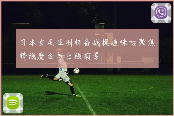 日本女足亚洲杯备战提速咪咕聚焦锋线磨合与出线前景