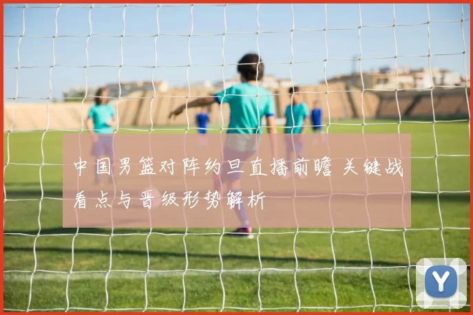 中国男篮对阵约旦直播前瞻 关键战看点与晋级形势解析