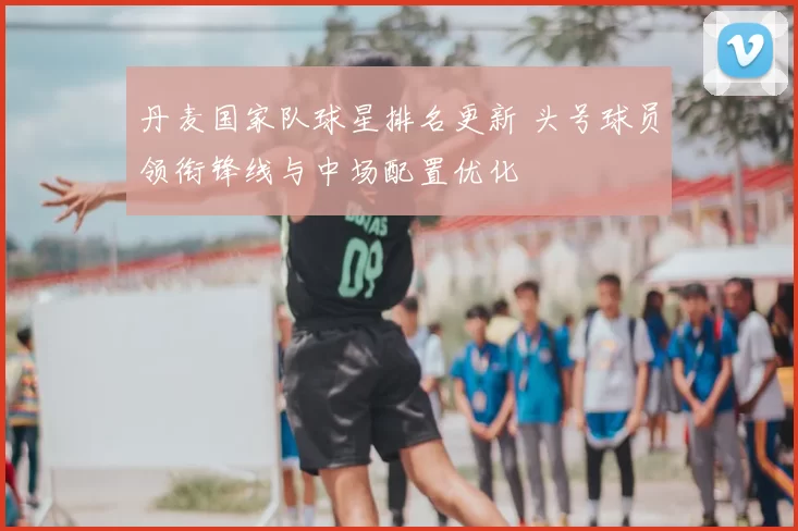 丹麦国家队球星排名更新 头号球员领衔锋线与中场配置优化
