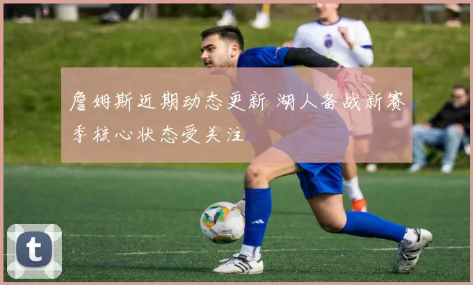 詹姆斯近期动态更新 湖人备战新赛季核心状态受关注