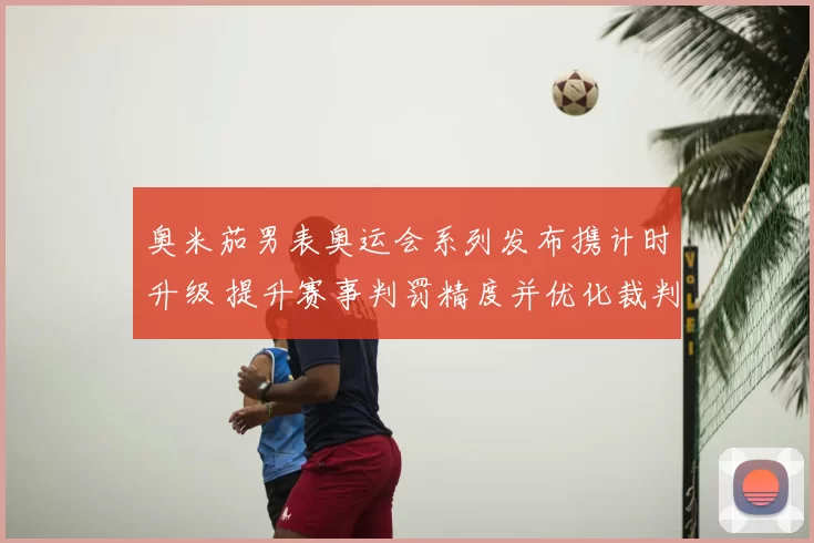 奥米茄男表奥运会系列发布携计时升级 提升赛事判罚精度并优化裁判配合