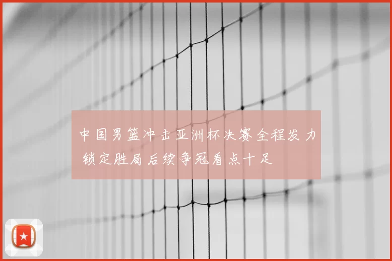 中国男篮冲击亚洲杯决赛全程发力 锁定胜局后续争冠看点十足