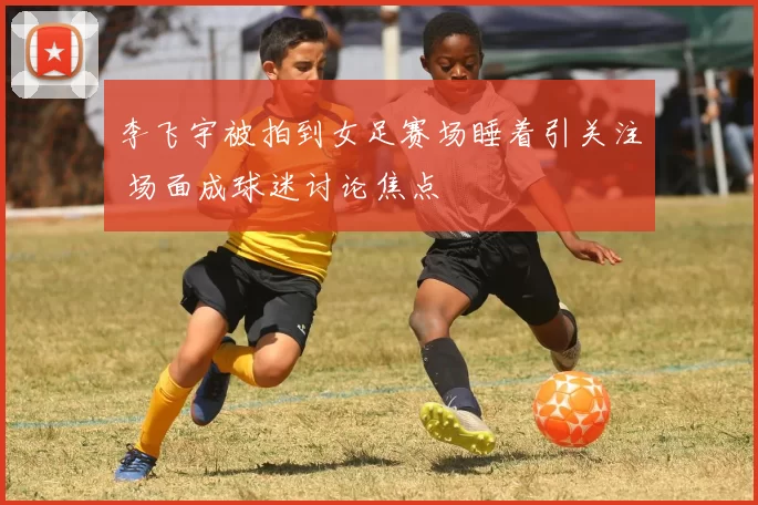 李飞宇被拍到女足赛场睡着引关注 场面成球迷讨论焦点