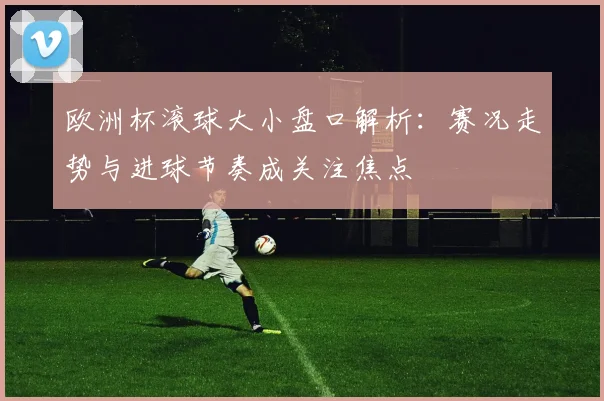欧洲杯滚球大小盘口解析：赛况走势与进球节奏成关注焦点