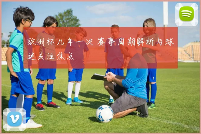 欧洲杯几年一次 赛事周期解析与球迷关注焦点