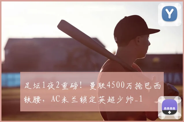 足坛1夜2重磅！曼联4500万抢巴西铁腰，AC米兰锁定英超少帅_1