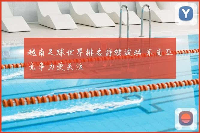 越南足球世界排名持续波动 东南亚竞争力受关注