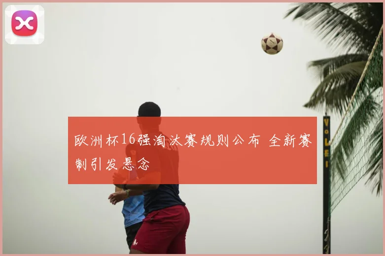 欧洲杯16强淘汰赛规则公布 全新赛制引发悬念