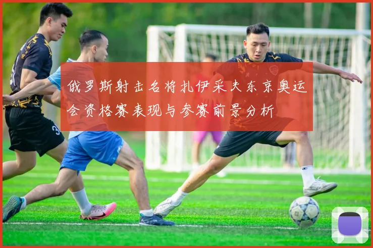 俄罗斯射击名将扎伊采夫东京奥运会资格赛表现与参赛前景分析