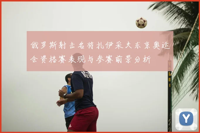 俄罗斯射击名将扎伊采夫东京奥运会资格赛表现与参赛前景分析